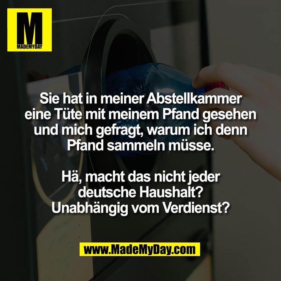 Sie hat in meiner Abstellkammer<br />
eine Tüte mit meinem Pfand gesehen<br />
und mich gefragt, warum ich denn<br />
Pfand sammeln müsse.<br />
<br />
Hä, macht das nicht jeder<br />
deutsche Haushalt?<br />
Unabhängig vom Verdienst?