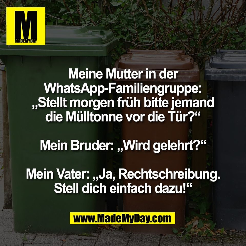 Meine Mutter in der<br />
WhatsApp-Familiengruppe:<br />
„Stellt morgen früh bitte jemand<br />
die Mülltonne vor die Tür?“<br />
<br />
Mein Bruder: „Wird gelehrt?“<br />
<br />
Mein Vater: „Ja, Rechtschreibung.<br />
Stell dich einfach dazu!“