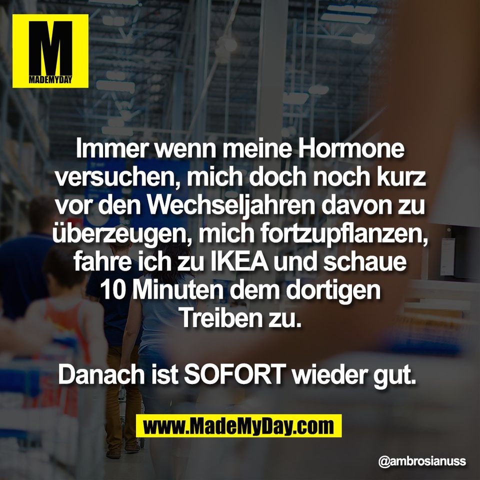 Immer wenn meine Hormone<br />
versuchen, mich doch noch kurz<br />
vor den Wechseljahren davon zu<br />
überzeugen, mich fortzupflanzen,<br />
fahre ich zu IKEA und schaue<br />
10 Minuten dem dortigen<br />
Treiben zu.<br />
<br />
Danach ist SOFORT wieder gut.