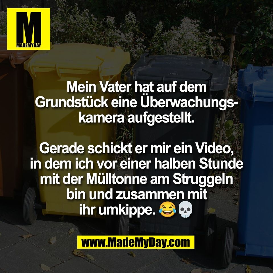 Mein Vater hat auf dem<br />
Grundstück eine Überwachungs-<br />
kamera aufgestellt.<br />
<br />
Gerade schickt er mir ein Video,<br />
in dem ich vor einer halben Stunde<br />
mit der Mülltonne am Struggeln<br />
bin und zusammen mit<br />
ihr umkippe. 😂💀
