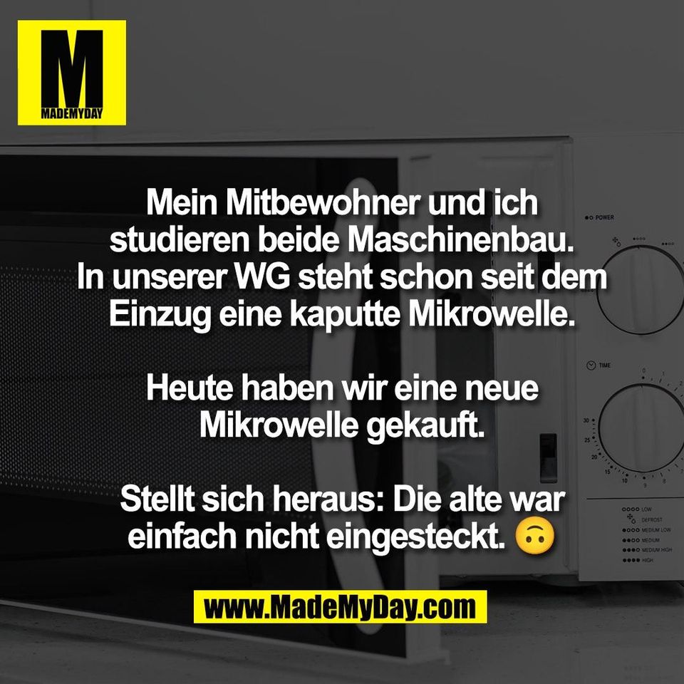Mein Mitbewohner und ich<br />
studieren beide Maschinenbau.<br />
In unserer WG steht schon seit dem<br />
Einzug eine kaputte Mikrowelle.<br />
<br />
Heute haben wir eine neue<br />
Mikrowelle gekauft.<br />
<br />
Stellt sich heraus: Die alte war<br />
einfach nicht eingesteckt. 🙃