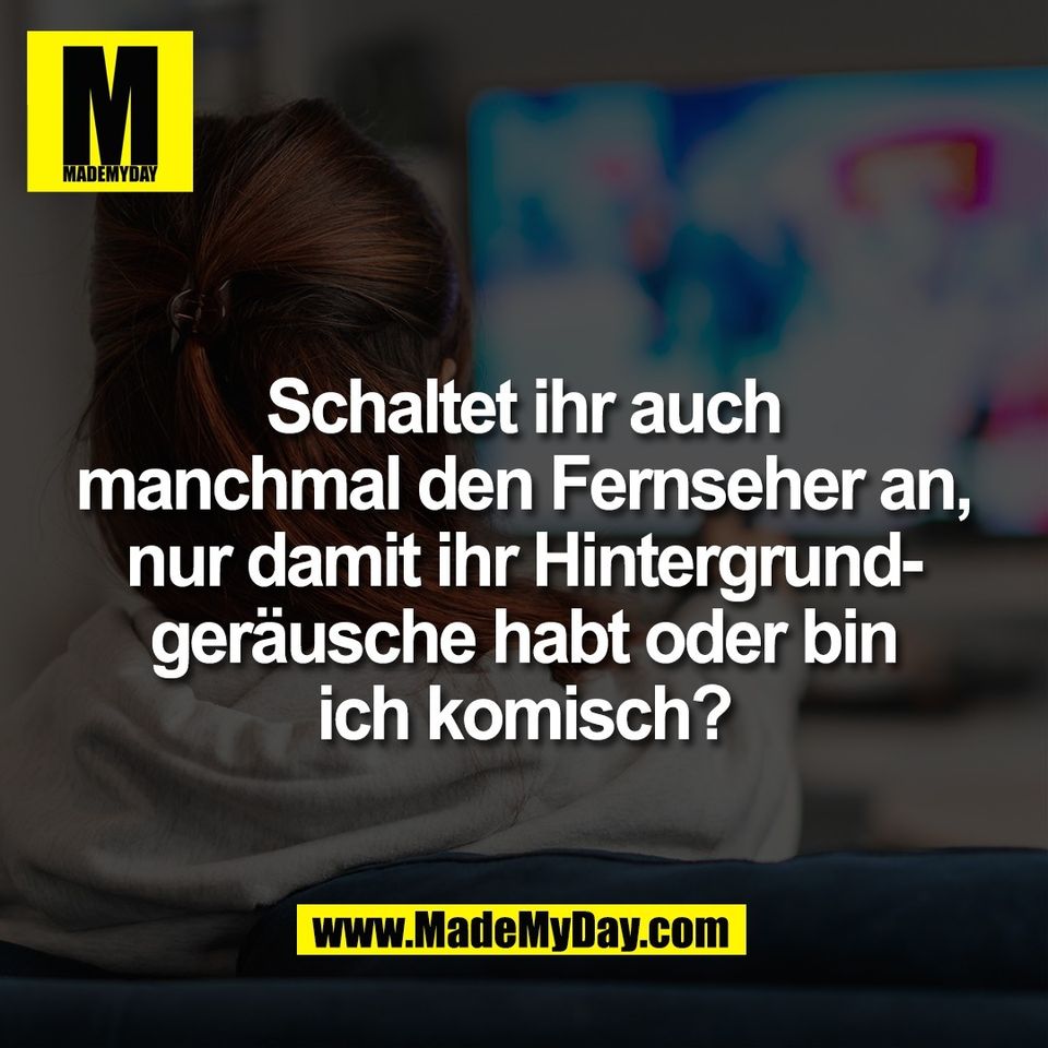 Schaltet ihr auch<br />
manchmal den Fernseher an,<br />
nur damit ihr Hintergrund-<br />
geräusche habt oder bin<br />
ich komisch?