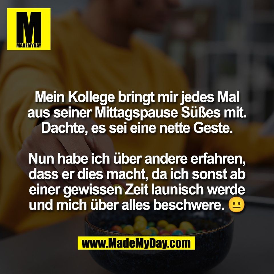 Mein Kollege bringt mir jedes Mal<br />
aus seiner Mittagspause Süßes mit.<br />
Dachte, es sei eine nette Geste.<br />
<br />
Nun habe ich über andere erfahren,<br />
dass er dies macht, da ich sonst ab<br />
einer gewissen Zeit launisch werde<br />
und mich über alles beschwere. 😐