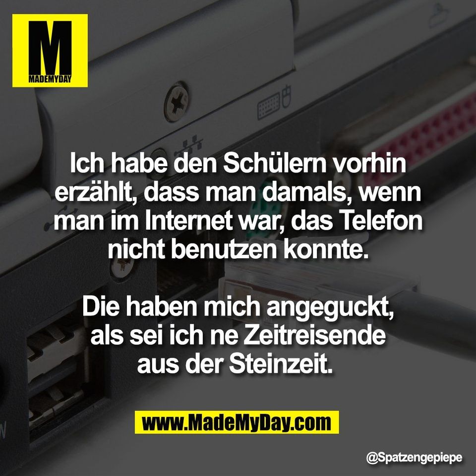 Ich habe den Schülern vorhin<br />
erzählt, dass man damals, wenn<br />
man im Internet war, das Telefon<br />
nicht benutzen konnte.<br />
<br />
Die haben mich angeguckt,<br />
als sei ich ne Zeitreisende<br />
aus der Steinzeit.