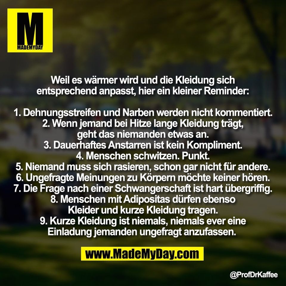 Weil es wärmer wird und die Kleidung sich<br />
entsprechend anpasst, hier ein kleiner Reminder:<br />
<br />
1. Dehnungsstreifen und Narben werden nicht kommentiert.<br />
2. Wenn jemand bei Hitze lange Kleidung trägt,<br />
geht das niemanden etwas an.<br />
3. Dauerhaftes Anstarren ist kein Kompliment.<br />
4. Menschen schwitzen. Punkt.<br />
5. Niemand muss sich rasieren, schon gar nicht für andere.<br />
6. Ungefragte Meinungen zu Körpern möchte keiner hören.<br />
7. Die Frage nach einer Schwangerschaft ist hart übergriffig.<br />
8. Menschen mit Adipositas dürfen ebenso<br />
Kleider und kurze Kleidung tragen.<br />
9. Kurze Kleidung ist niemals, niemals ever eine<br />
Einladung jemanden ungefragt anzufassen.