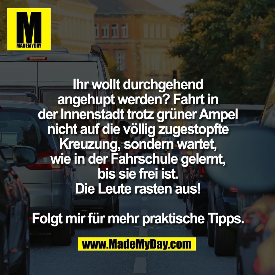 Ihr wollt durchgehend<br />
angehupt werden? Fahrt in<br />
der Innenstadt trotz grüner Ampel<br />
nicht auf die völlig zugestopfte<br />
Kreuzung, sondern wartet,<br />
wie in der Fahrschule gelernt,<br />
bis sie frei ist.<br />
Die Leute rasten aus!<br />
<br />
Folgt mir für mehr praktische Tipps.