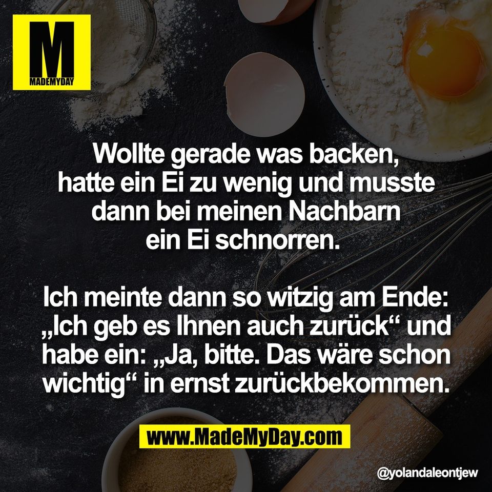 Wollte gerade was backen,<br />
hatte ein Ei zu wenig und musste<br />
dann bei meinen Nachbarn<br />
ein Ei schnorren. <br />
<br />
Ich meinte dann so witzig am Ende:<br />
„Ich geb es Ihnen auch zurück“ und<br />
habe ein: „Ja, bitte. Das wäre schon<br />
wichtig“ in ernst zurückbekommen.