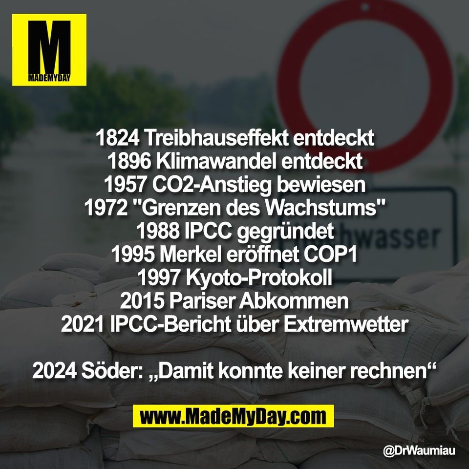 1824 Treibhauseffekt entdeckt<br />
1896 Klimawandel entdeckt<br />
1957 CO2-Anstieg bewiesen<br />
1972 "Grenzen des Wachstums"<br />
1988 IPCC gegründet<br />
1995 Merkel eröffnet COP1<br />
1997 Kyoto-Protokoll<br />
2015 Pariser Abkommen<br />
2021 IPCC-Bericht über Extremwetter<br />
<br />
2024 Söder: „Damit konnte keiner rechnen“