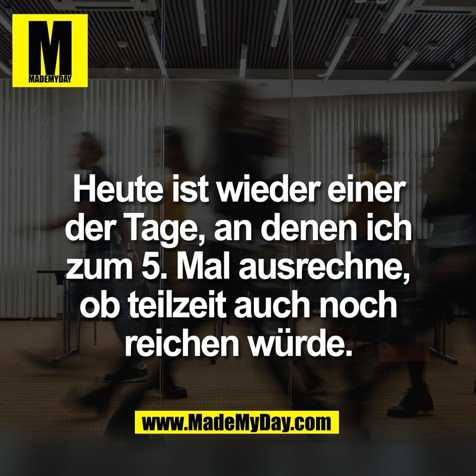 Heute ist wieder einer<br />
der Tage, an denen ich<br />
zum 5. Mal ausrechne,<br />
ob teilzeit auch noch<br />
reichen würde.