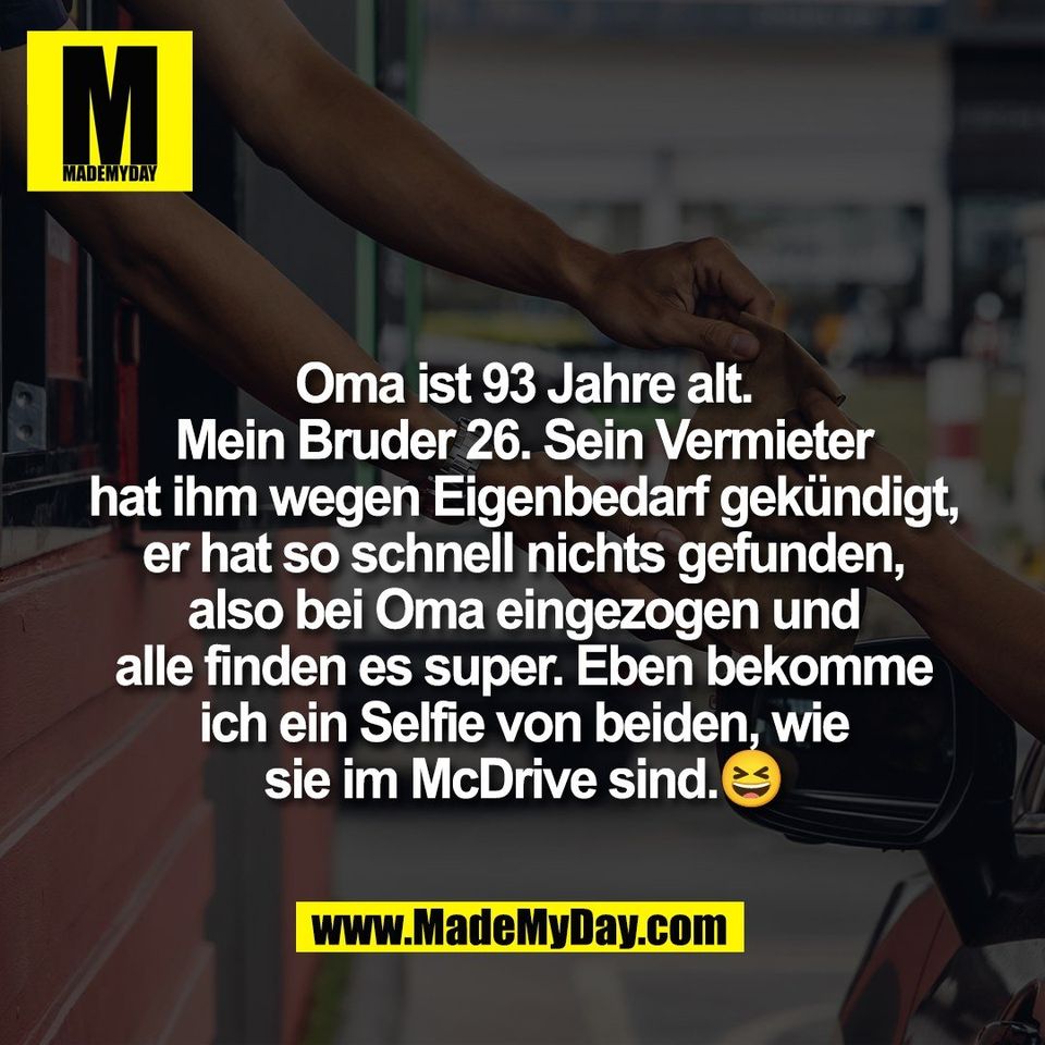 Oma ist 93 Jahre alt.<br />
Mein Bruder 26. Sein Vermieter<br />
hat ihm wegen Eigenbedarf gekündigt,<br />
er hat so schnell nichts gefunden,<br />
also bei Oma eingezogen und<br />
alle finden es super. Eben bekomme<br />
ich ein Selfie von beiden, wie<br />
sie im McDrive sind.😆