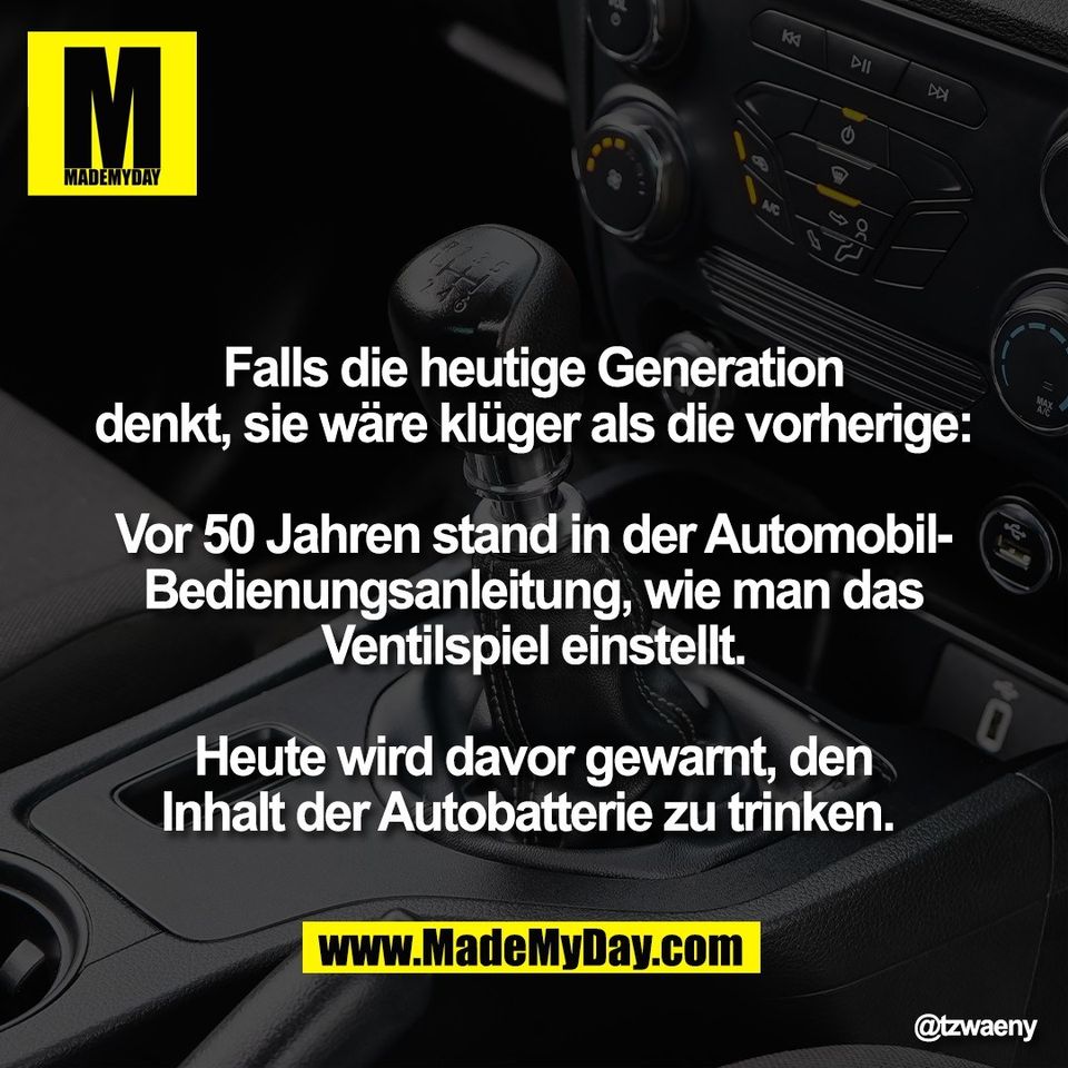 Falls die heutige Generation<br />
denkt, sie wäre klüger als die vorherige:<br />
<br />
Vor 50 Jahren stand in der Automobil-<br />
Bedienungsanleitung, wie man das<br />
Ventilspiel einstellt.<br />
<br />
Heute wird davor gewarnt, den<br />
Inhalt der Autobatterie zu trinken.