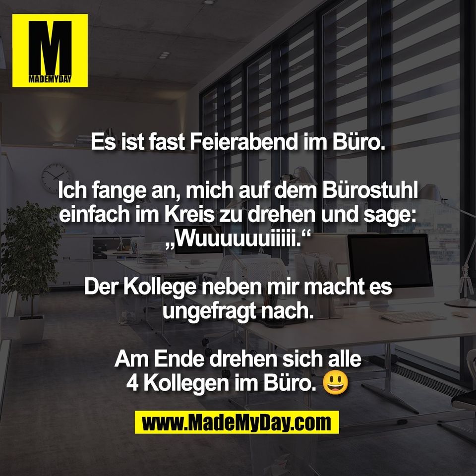 Es ist fast Feierabend im Büro.<br />
<br />
Ich fange an, mich auf dem Bürostuhl<br />
einfach im Kreis zu drehen und sage:<br />
„Wuuuuuuiiiii.“<br />
<br />
Der Kollege neben mir macht es<br />
ungefragt nach.<br />
<br />
Am Ende drehen sich alle<br />
4 Kollegen im Büro. 😃