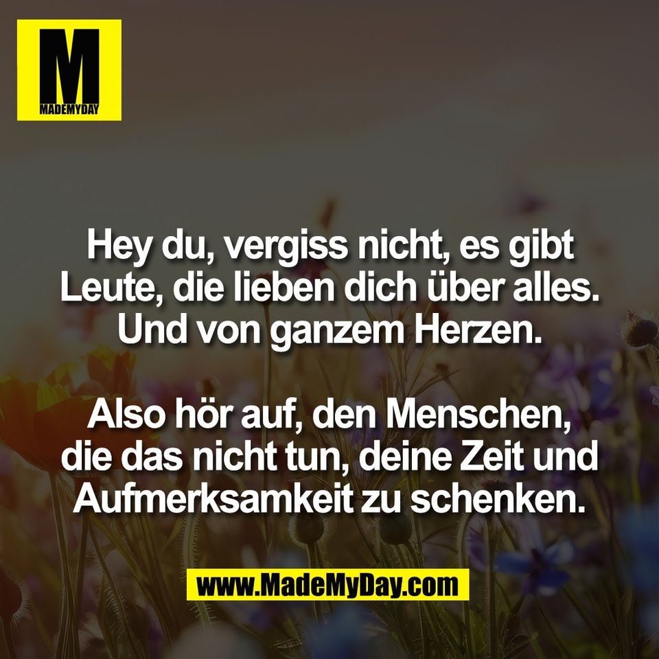 Hey du, vergiss nicht, es gibt<br />
Leute, die lieben dich über alles.<br />
Und von ganzem Herzen.<br />
<br />
Also hör auf, den Menschen,<br />
die das nicht tun, deine Zeit und<br />
Aufmerksamkeit zu schenken.