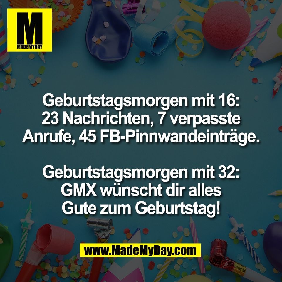 Geburtstagsmorgen mit 16:<br />
23 Nachrichten, 7 verpasste<br />
Anrufe, 45 FB-Pinnwandeinträge.<br />
<br />
Geburtstagsmorgen mit 32:<br />
GMX wünscht dir alles<br />
Gute zum Geburtstag!