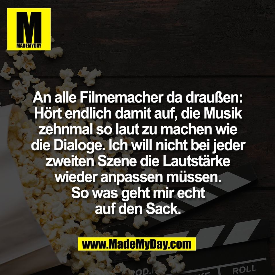 An alle Filmemacher da draußen:<br />
Hört endlich damit auf, die Musik<br />
zehnmal so laut zu machen wie<br />
die Dialoge. Ich will nicht bei jeder<br />
zweiten Szene die Lautstärke<br />
wieder anpassen müssen.<br />
So was geht mir echt<br />
auf den Sack.