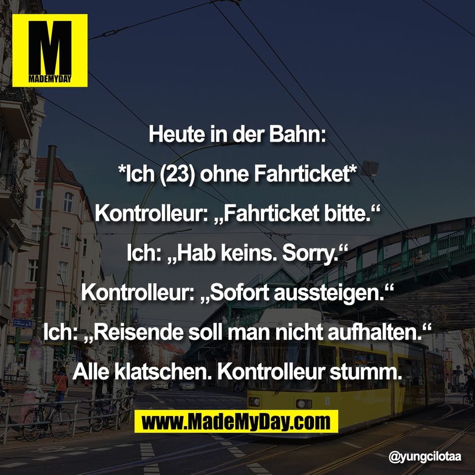 Heute in der Bahn:<br />
<br />
*Ich (23) ohne Fahrticket*<br />
<br />
Kontrolleur: „Fahrticket bitte.“<br />
<br />
Ich: „Hab keins. Sorry.“<br />
<br />
Kontrolleur: „Sofort aussteigen.“<br />
<br />
Ich: „Reisende soll man nicht aufhalten.“<br />
<br />
Alle klatschen. Kontrolleur stumm.