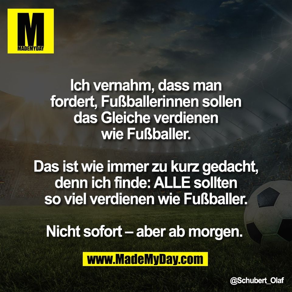 Ich vernahm, dass man<br />
fordert, Fußballerinnen sollen<br />
das Gleiche verdienen<br />
wie Fußballer.<br />
<br />
Das ist wie immer zu kurz gedacht,<br />
denn ich finde: ALLE sollten<br />
so viel verdienen wie Fußballer.<br />
<br />
Nicht sofort – aber ab morgen.