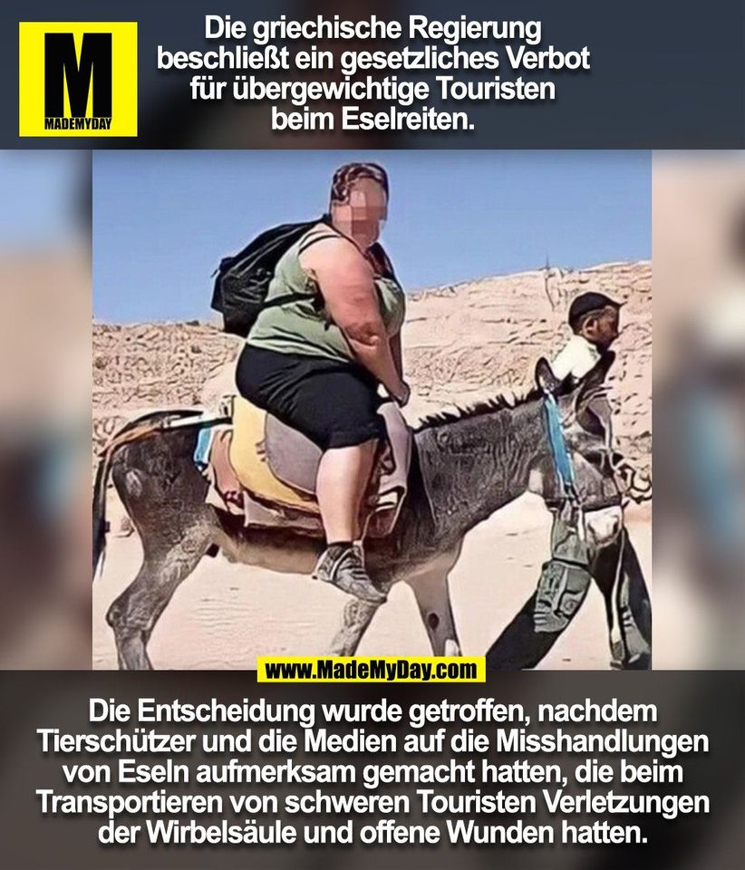 Die griechische Regierung<br />
beschließt ein gesetzliches Verbot<br />
für übergewichtige Touristen<br />
beim Eselreiten.<br />
<br />
Die Entscheidung wurde getroffen, nachdem<br />
Tierschützer und die Medien auf die Misshandlungen<br />
von Eseln aufmerksam gemacht hatten, die beim<br />
Transportieren von schweren Touristen Verletzungen<br />
der Wirbelsäule und offene Wunden hatten.<br />
<br />
(BILD)