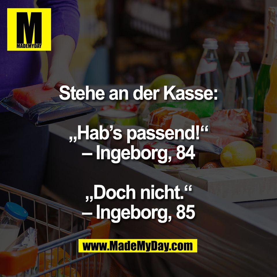 Stehe an der Kasse:<br />
<br />
„Hab’s passend!“<br />
– Ingeborg, 84<br />
<br />
„Doch nicht.“<br />
– Ingeborg, 85