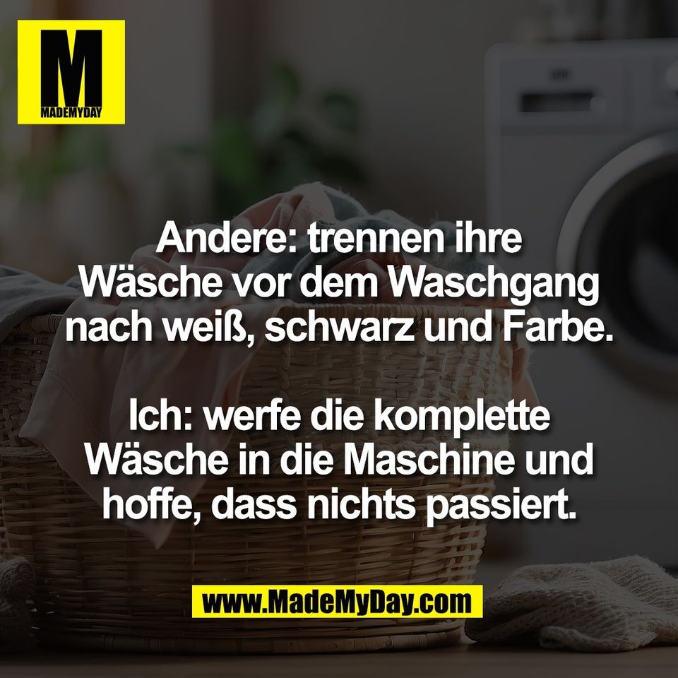 Andere: trennen ihre<br />
Wäsche vor dem Waschgang<br />
nach weiß, schwarz und Farbe.<br />
<br />
Ich: werfe die komplette<br />
Wäsche in die Maschine und<br />
hoffe, dass nichts passiert.