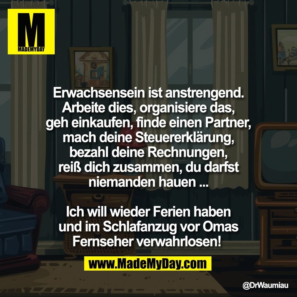 Erwachsensein ist anstrengend.<br />
Arbeite dies, organisiere das,<br />
geh einkaufen, finde einen Partner,<br />
mach deine Steuererklärung,<br />
bezahl deine Rechnungen,<br />
reiß dich zusammen, du darfst<br />
niemanden hauen ...<br />
<br />
Ich will wieder Ferien haben<br />
und im Schlafanzug vor Omas<br />
Fernseher verwahrlosen!