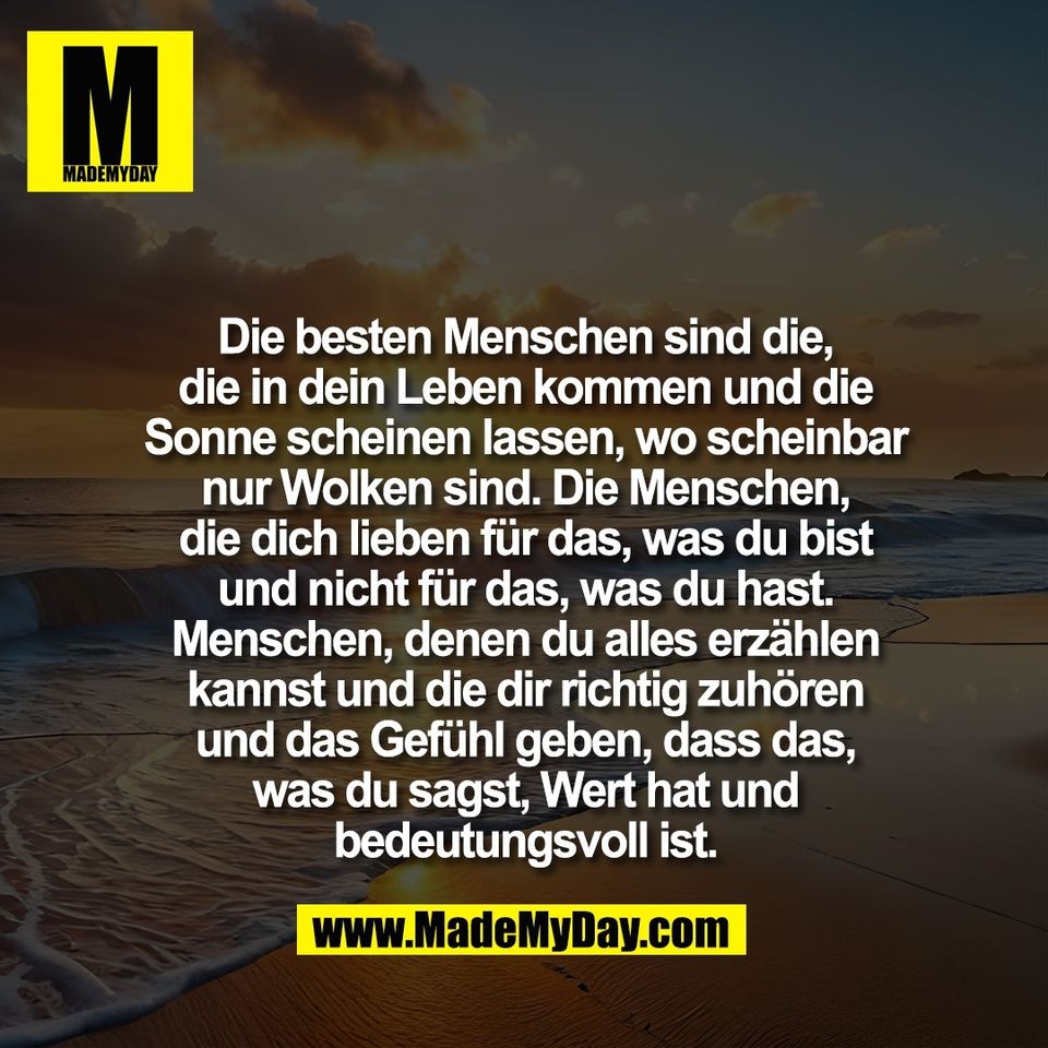 Die besten Menschen sind die,<br />
die in dein Leben kommen und die<br />
Sonne scheinen lassen, wo scheinbar<br />
nur Wolken sind. Die Menschen,<br />
die dich lieben für das, was du bist<br />
und nicht für das, was du hast.<br />
Menschen, denen du alles erzählen<br />
kannst und die dir richtig zuhören<br />
und das Gefühl geben, dass das,<br />
was du sagst, Wert hat und<br />
bedeutungsvoll ist.