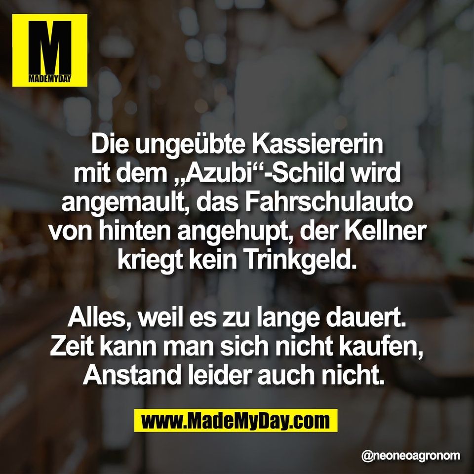 Die ungeübte Kassiererin<br />
mit dem „Azubi“-Schild wird<br />
angemault, das Fahrschulauto<br />
von hinten angehupt, der Kellner<br />
kriegt kein Trinkgeld.<br />
<br />
Alles, weil es zu lange dauert.<br />
Zeit kann man sich nicht kaufen,<br />
Anstand leider auch nicht.