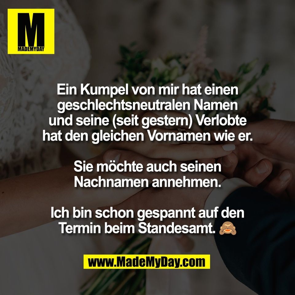 Ein Kumpel von mir hat einen<br />
geschlechtsneutralen Namen<br />
und seine (seit gestern) Verlobte<br />
hat den gleichen Vornamen wie er.<br />
<br />
Sie möchte auch seinen<br />
Nachnamen annehmen.<br />
<br />
Ich bin schon gespannt auf den<br />
Termin beim Standesamt. 🙈