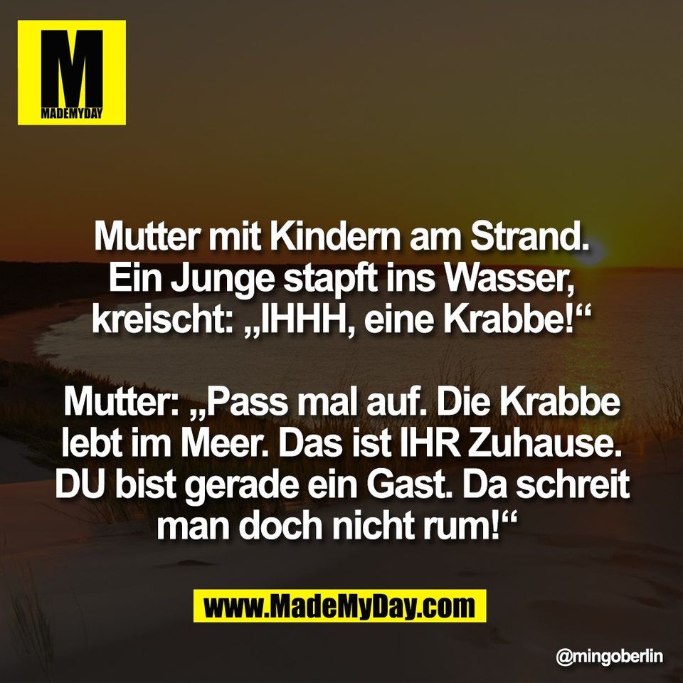 Mutter mit Kindern am Strand.<br />
Ein Junge stapft ins Wasser,<br />
kreischt: „IHHH, eine Krabbe!“<br />
<br />
Mutter: „Pass mal auf. Die Krabbe<br />
lebt im Meer. Das ist IHR Zuhause.<br />
DU bist gerade ein Gast. Da schreit<br />
man doch nicht rum!“