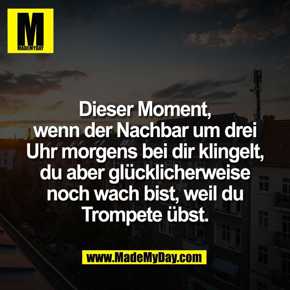 Dieser Moment,<br />
wenn der Nachbar um drei<br />
Uhr morgens bei dir klingelt,<br />
du aber glücklicherweise<br />
noch wach bist, weil du<br />
Trompete übst.