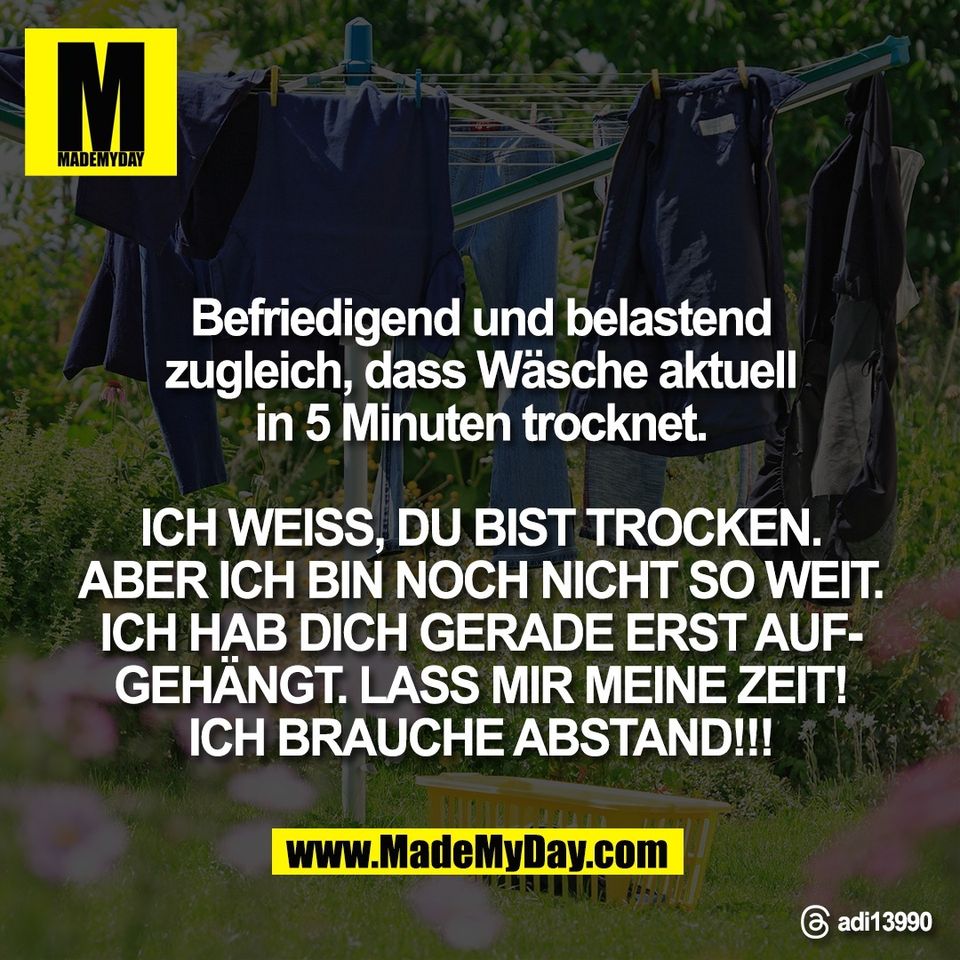 Befriedigend und belastend<br />
zugleich, dass Wäsche aktuell<br />
in 5 Minuten trocknet.<br />
<br />
ICH WEISS, DU BIST TROCKEN.<br />
ABER ICH BIN NOCH NICHT SO WEIT.<br />
ICH HAB DICH GERADE ERST AUF-<br />
GEHÄNGT. LASS MIR MEINE ZEIT!<br />
ICH BRAUCHE ABSTAND!!!<br />
<br />
Threads: adi13990