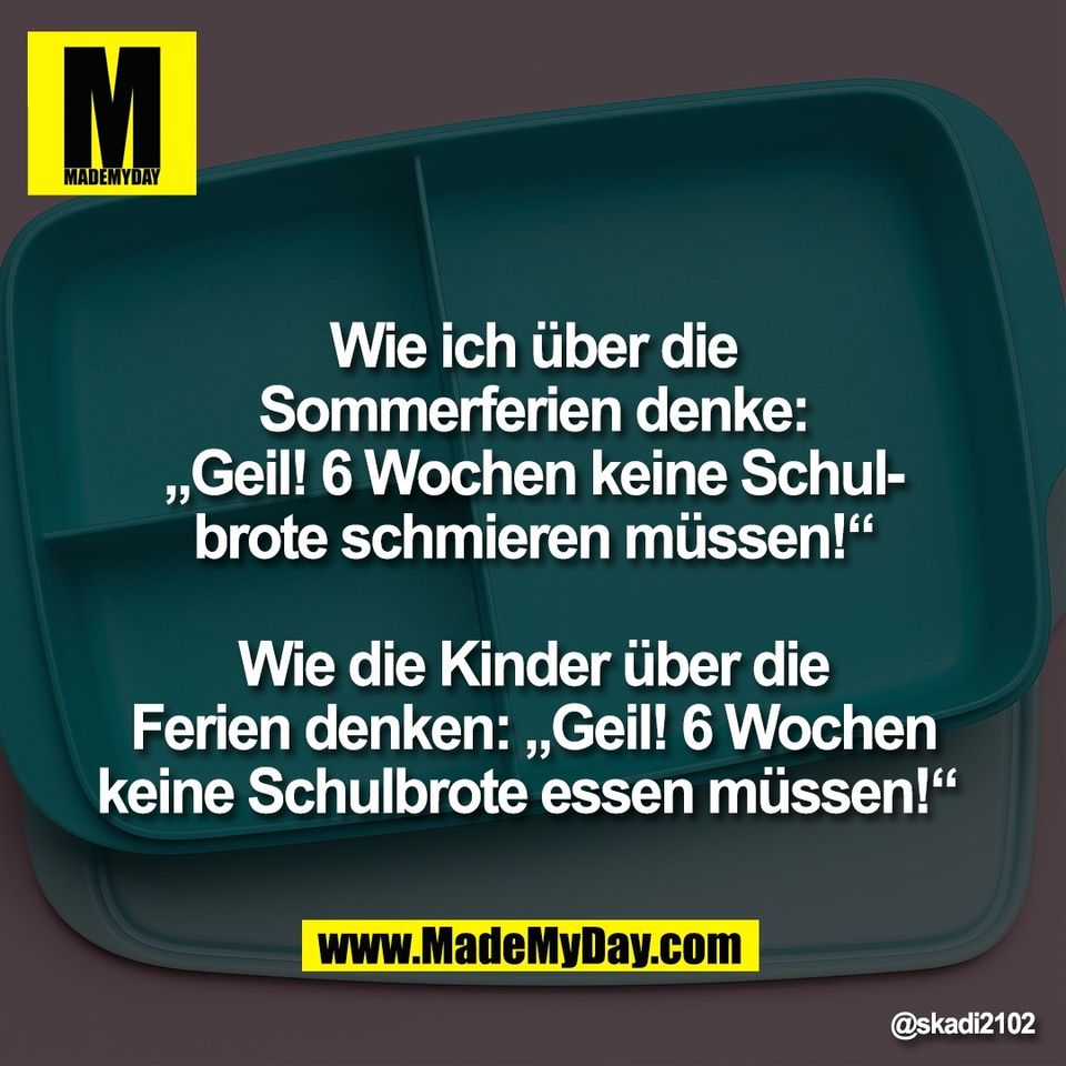 Wie ich über die<br />
Sommerferien denke:<br />
„Geil! 6 Wochen keine Schul-<br />
brote schmieren müssen!“<br />
<br />
Wie die Kinder über die<br />
Ferien denken: „Geil! 6 Wochen<br />
keine Schulbrote essen müssen!“
