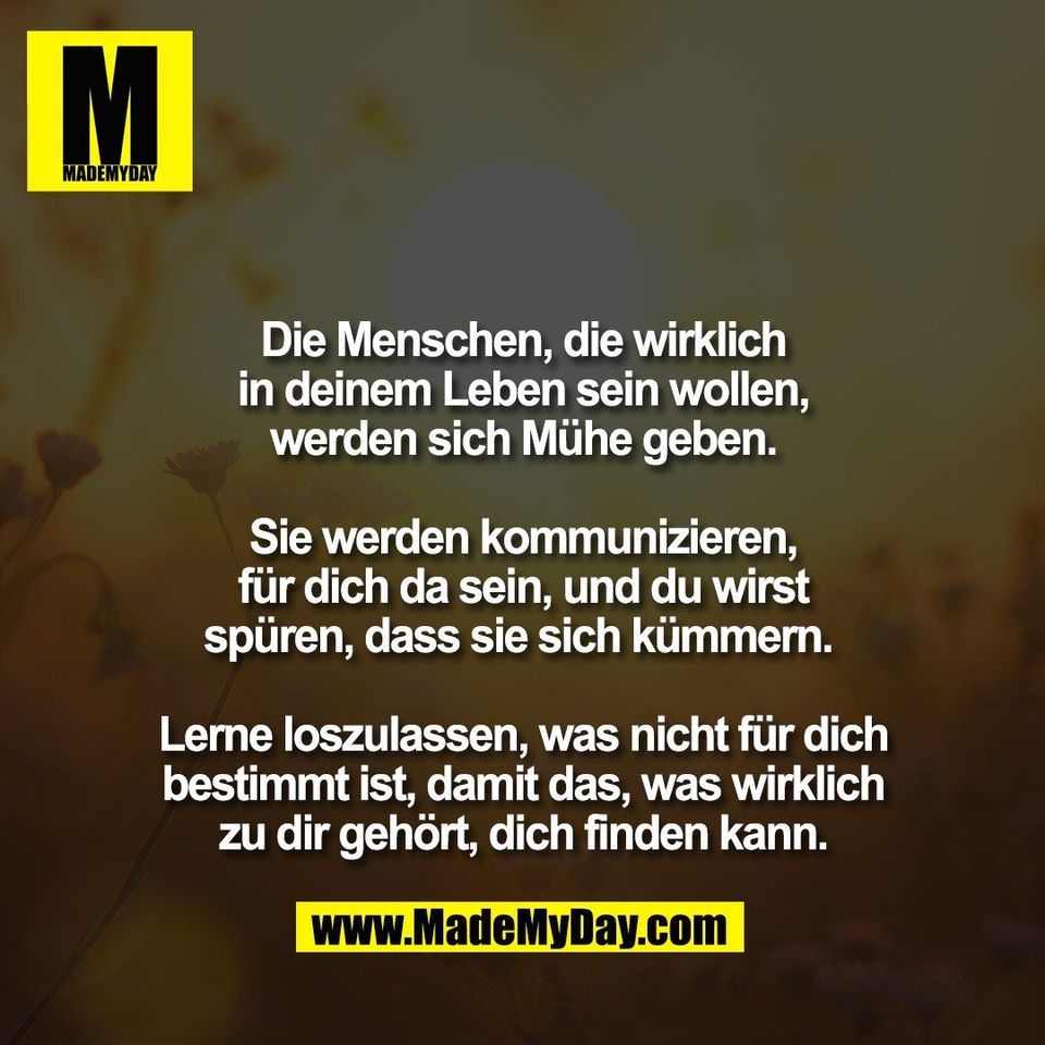 Die Menschen, die wirklich<br />
in deinem Leben sein wollen,<br />
werden sich Mühe geben.<br />
<br />
Sie werden kommunizieren,<br />
für dich da sein, und du wirst<br />
spüren, dass sie sich kümmern. <br />
<br />
Lerne loszulassen, was nicht für dich<br />
bestimmt ist, damit das, was wirklich<br />
zu dir gehört, dich finden kann.