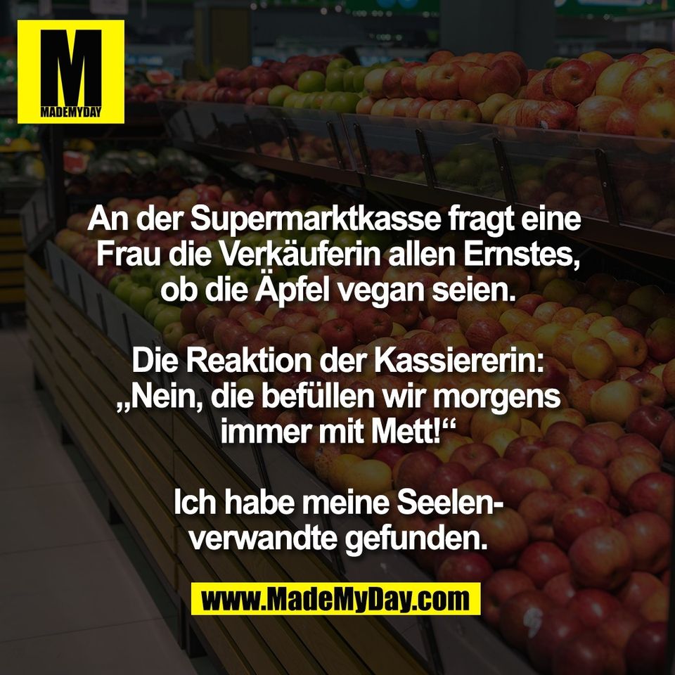 An der Supermarktkasse fragt eine <br />
Frau die Verkäuferin allen Ernstes,<br />
ob die Äpfel vegan seien.<br />
<br />
Die Reaktion der Kassiererin:<br />
„Nein, die befüllen wir morgens<br />
immer mit Mett!“<br />
<br />
Ich habe meine Seelen-<br />
verwandte gefunden.
