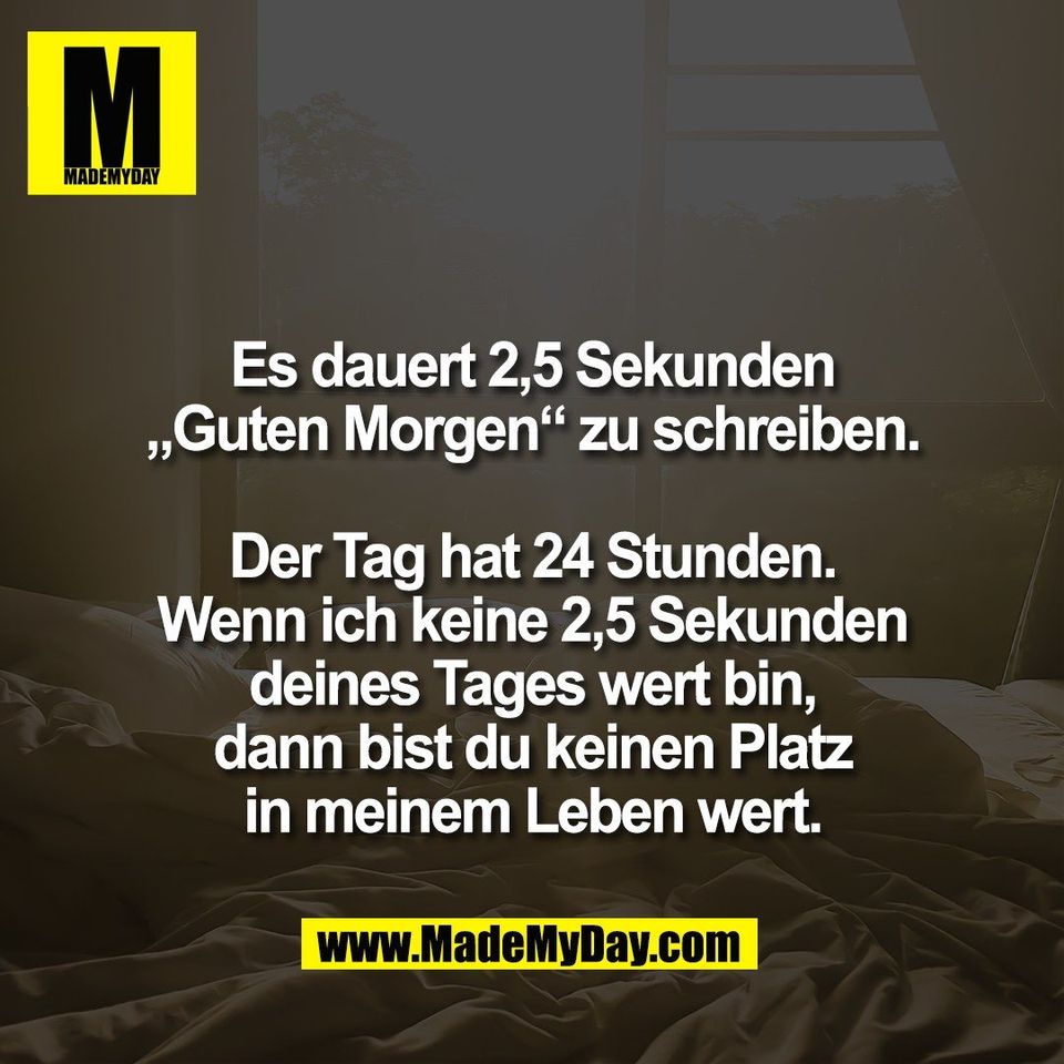 Es dauert 2,5 Sekunden<br />
„Guten Morgen“ zu schreiben.<br />
<br />
Der Tag hat 24 Stunden.<br />
Wenn ich keine 2,5 Sekunden<br />
deines Tages wert bin,<br />
dann bist du keinen Platz<br />
in meinem Leben wert.