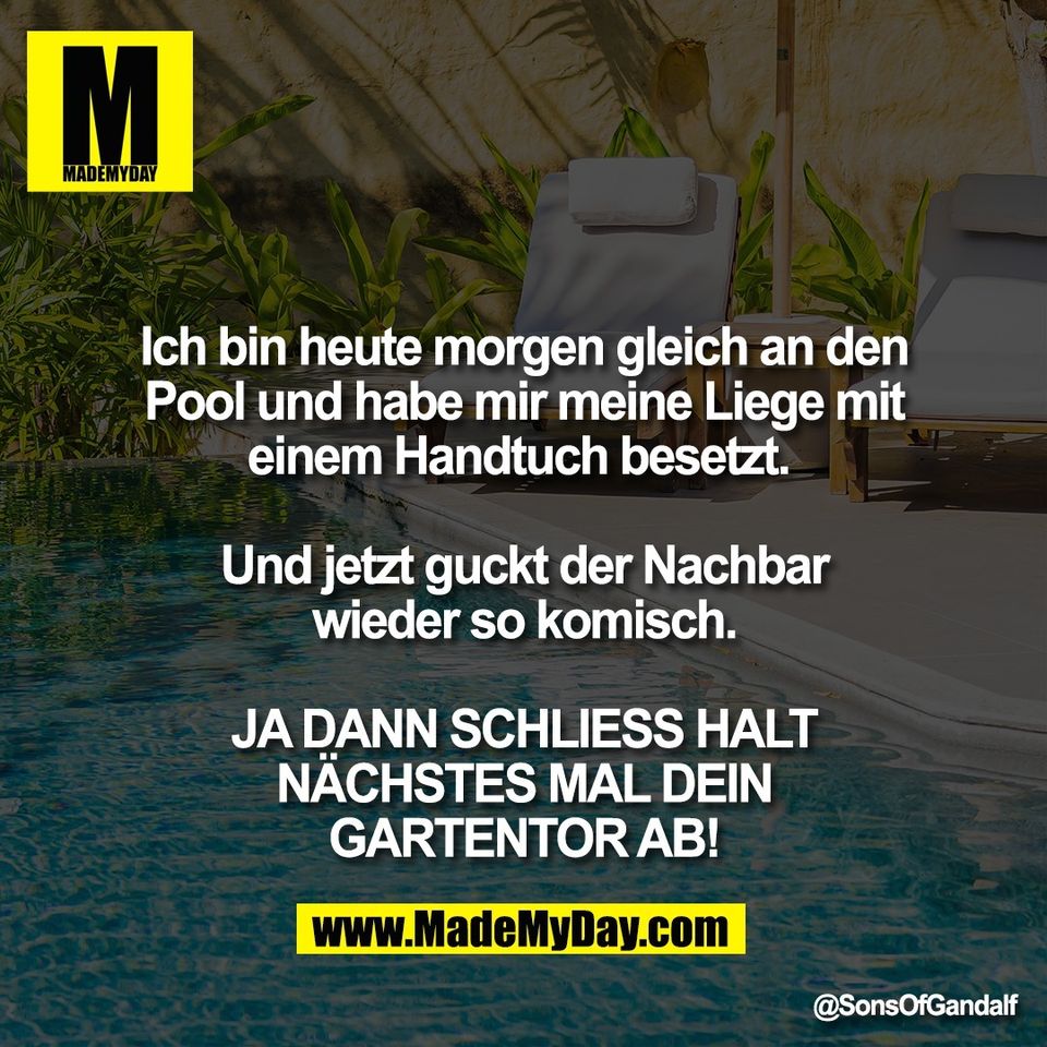 Ich bin heute morgen gleich an den<br />
Pool und habe mir meine Liege mit<br />
einem Handtuch besetzt. <br />
<br />
Und jetzt guckt der Nachbar<br />
wieder so komisch.<br />
<br />
JA DANN SCHLIESS HALT<br />
NÄCHSTES MAL DEIN<br />
GARTENTOR AB!