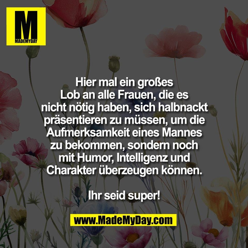 Hier mal ein großes<br />
Lob an alle Frauen, die es<br />
nicht nötig haben, sich halbnackt<br />
präsentieren zu müssen, um die<br />
Aufmerksamkeit eines Mannes<br />
zu bekommen, sondern noch<br />
mit Humor, Intelligenz und<br />
Charakter überzeugen können.<br />
<br />
Ihr seid super!