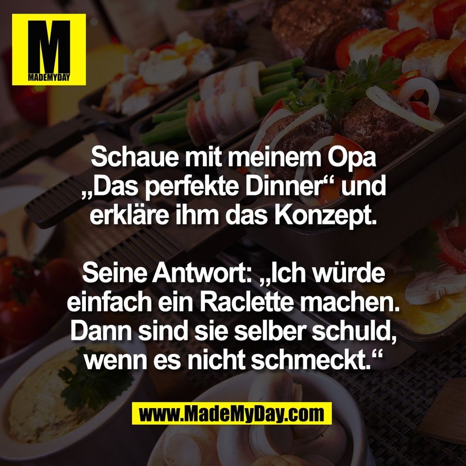 Schaue mit meinem Opa<br />
„Das perfekte Dinner“ und<br />
erkläre ihm das Konzept.<br />
<br />
Seine Antwort: „Ich würde<br />
einfach ein Raclette machen.<br />
Dann sind sie selber schuld,<br />
wenn es nicht schmeckt.“