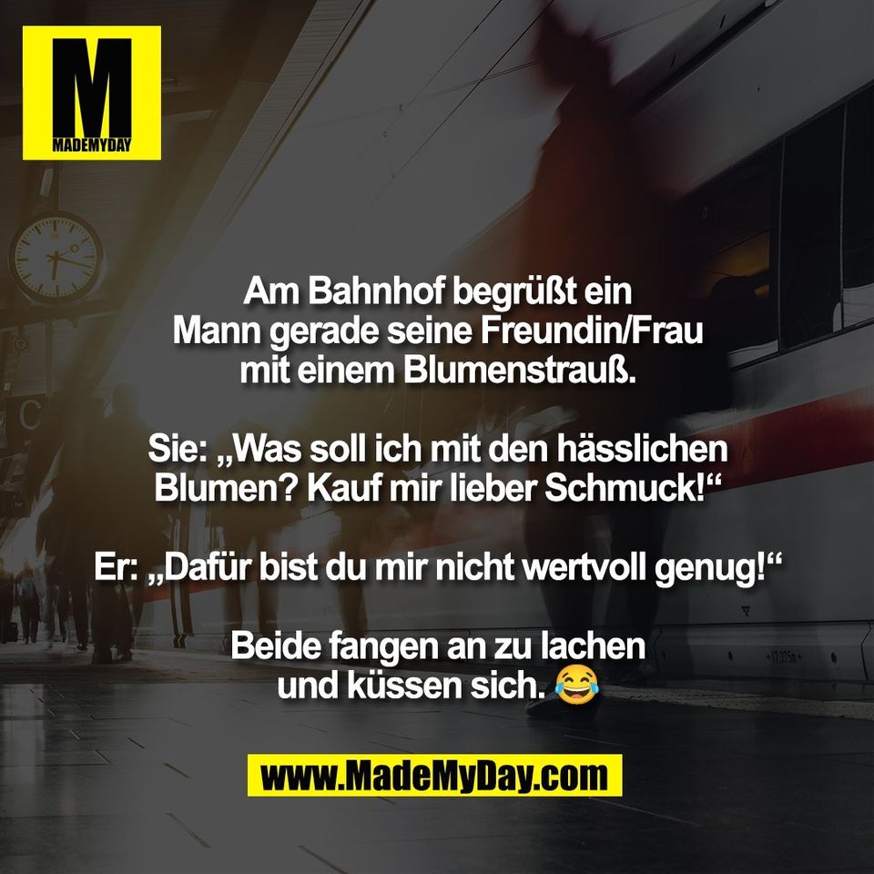 Am Bahnhof begrüßt ein<br />
Mann gerade seine Freundin/Frau<br />
mit einem Blumenstrauß.<br />
<br />
Sie: „Was soll ich mit den hässlichen<br />
Blumen? Kauf mir lieber Schmuck!“<br />
<br />
Er: „Dafür bist du mir nicht wertvoll genug!“<br />
<br />
Beide fangen an zu lachen<br />
und küssen sich. 😂