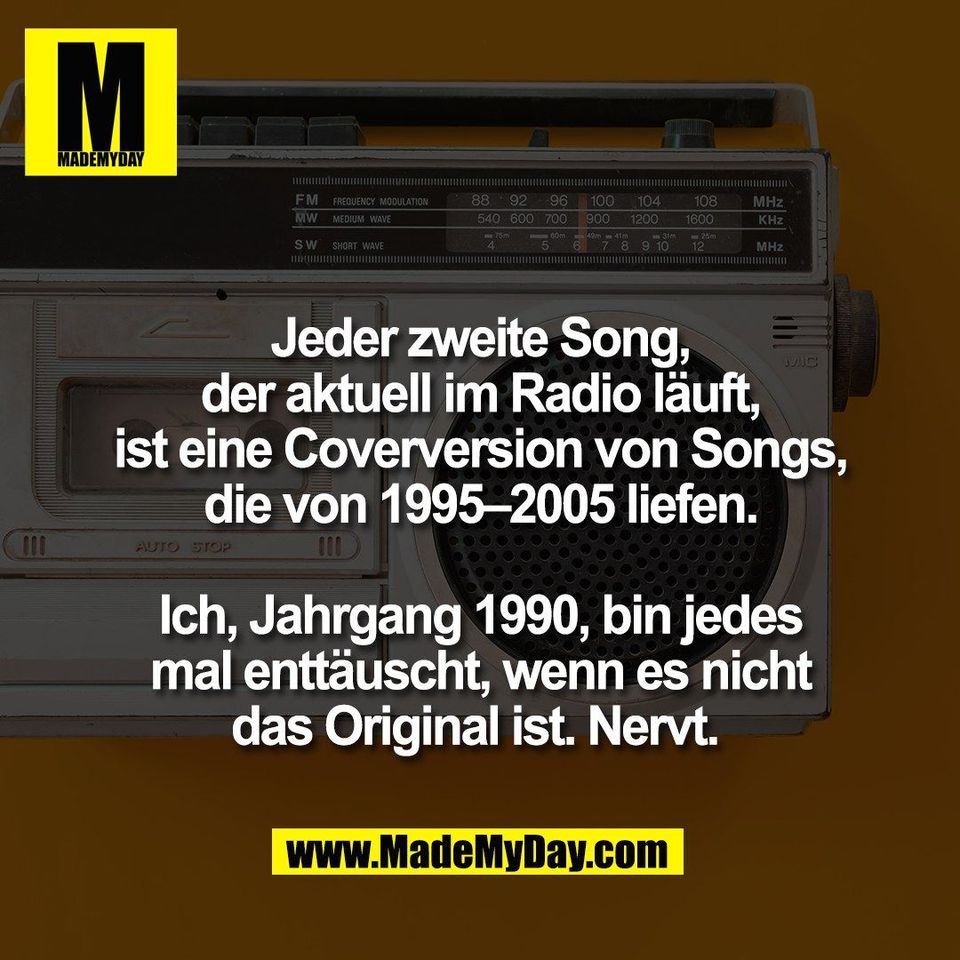 Jeder zweite Song,<br />
der aktuell im Radio läuft,<br />
ist eine Coverversion von Songs,<br />
die von 1995–2005 liefen.<br />
<br />
Ich, Jahrgang 1990, bin jedes<br />
mal enttäuscht, wenn es nicht<br />
das Original ist. Nervt. 