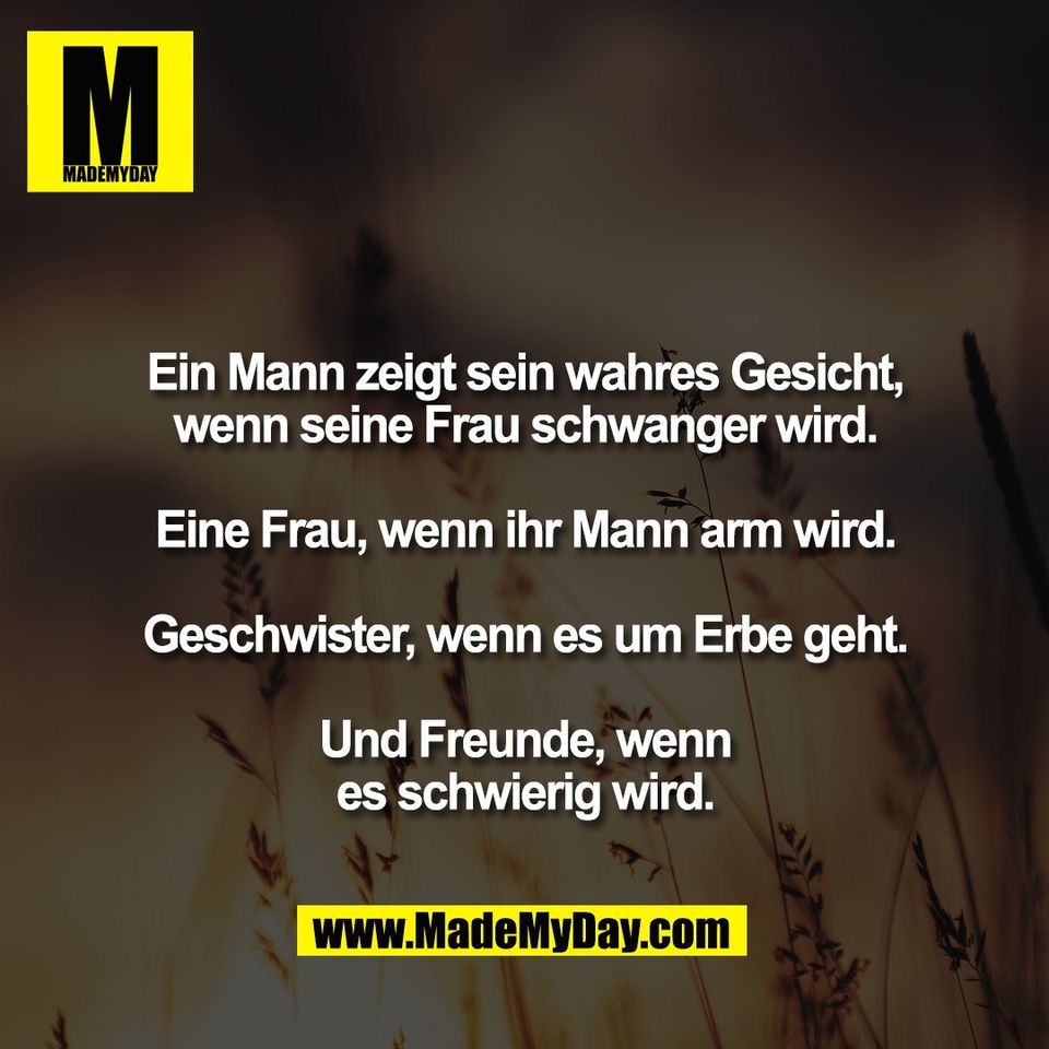 Ein Mann zeigt sein wahres Gesicht,<br />
wenn seine Frau schwanger wird.<br />
<br />
Eine Frau, wenn ihr Mann arm wird.<br />
<br />
Geschwister, wenn es um Erbe geht.<br />
<br />
Und Freunde, wenn<br />
es schwierig wird.