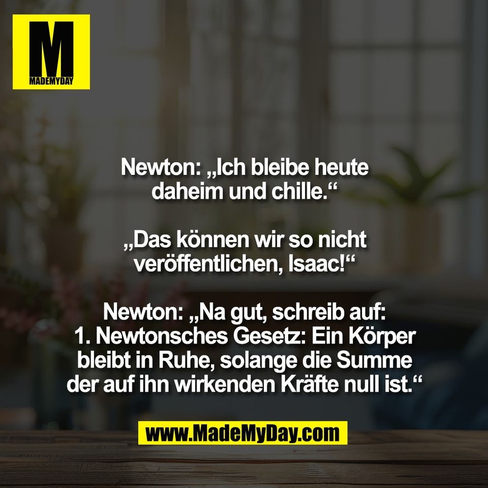Newton: „Ich bleibe heute<br />
daheim und chille.“<br />
<br />
„Das können wir so nicht<br />
veröffentlichen, Isaac!“<br />
<br />
Newton: „Na gut, schreib auf:<br />
1. Newtonsches Gesetz: Ein Körper<br />
bleibt in Ruhe, solange die Summe<br />
der auf ihn wirkenden Kräfte null ist.“