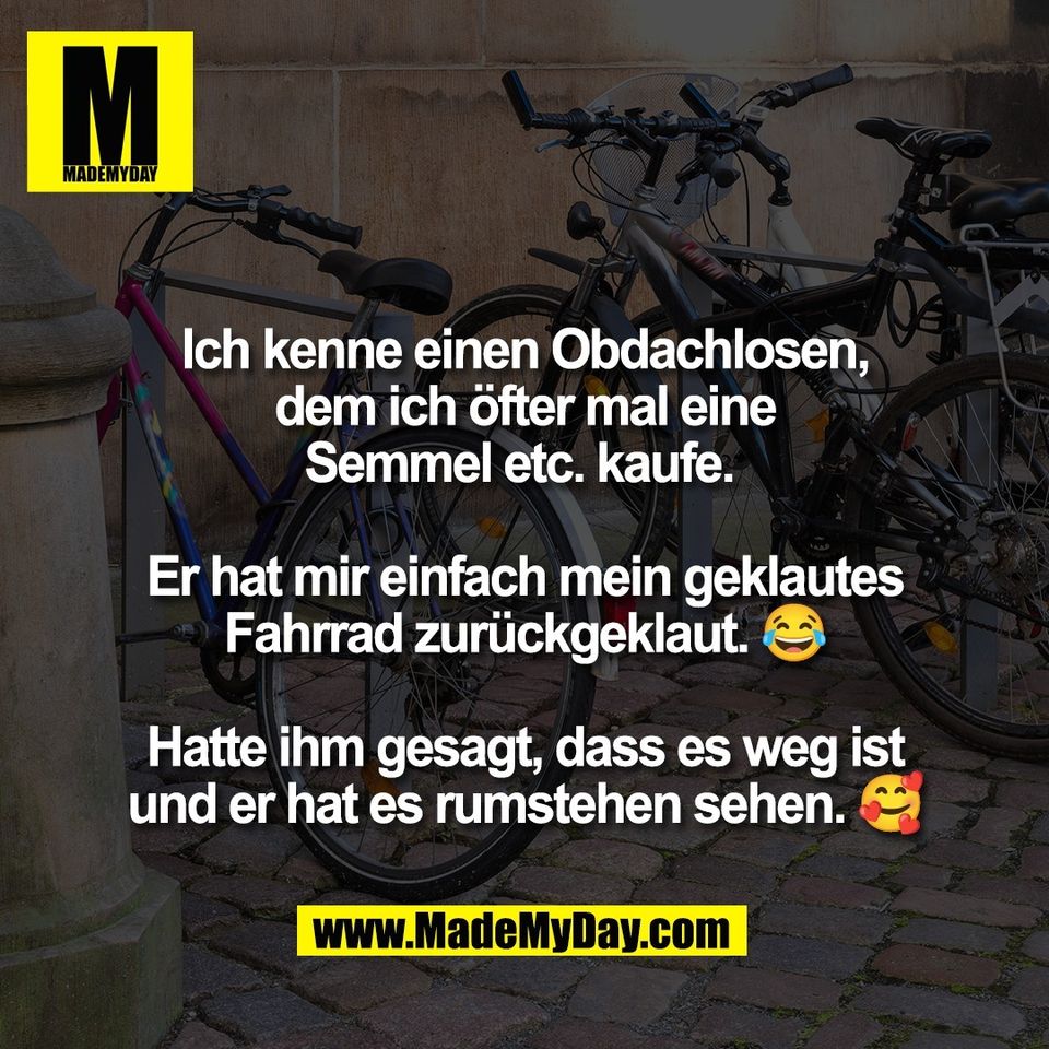 Ich kenne einen Obdachlosen,<br />
dem ich öfter mal eine<br />
Semmel etc. kaufe. <br />
<br />
Er hat mir einfach mein geklautes<br />
Fahrrad zurückgeklaut. 😂<br />
<br />
Hatte ihm gesagt, dass es weg ist<br />
und er hat es rumstehen sehen. 🥰