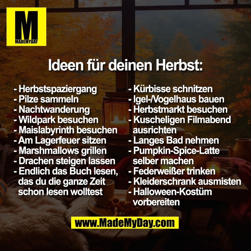 Ideen für deinen Herbst:<br />
<br />
- Herbstspaziergang <br />
- Pilze sammeln <br />
- Nachtwanderung <br />
- Wildpark besuchen <br />
- Maislabyrinth besuchen<br />
- Am Lagerfeuer sitzen <br />
- Marshmallows grillen<br />
- Drachen steigen lassen<br />
- Endlich das Buch lesen, <br />
  das du die ganze Zeit <br />
  schon lesen wolltest<br />
- Kürbisse schnitzen <br />
- Igel-/Vogelhaus bauen <br />
- Herbstmarkt besuchen <br />
- Kuscheligen Filmabend <br />
  ausrichten<br />
- Langes Bad nehmen <br />
- Pumpkin-Spice-Latte <br />
  selber machen <br />
- Federweißer trinken <br />
- Kleiderschrank ausmisten <br />
- Halloween-Kostüm<br />
  vorbereiten