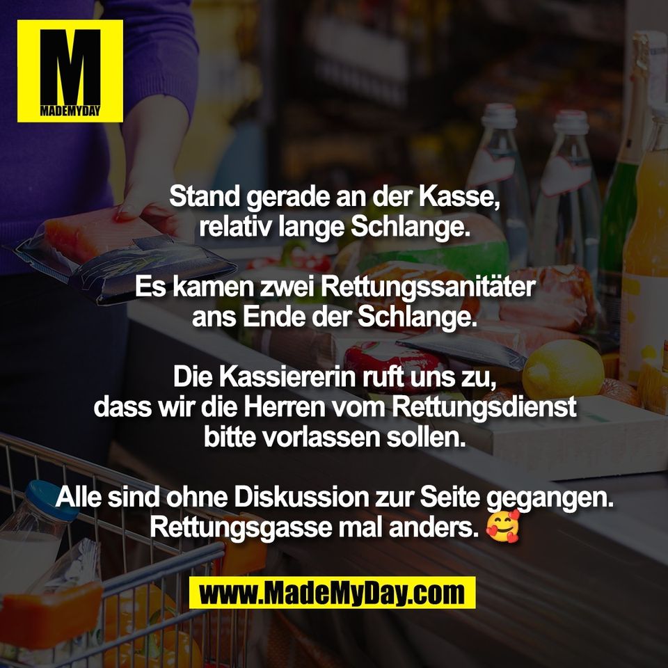 Stand gerade an der Kasse,<br />
relativ lange Schlange.<br />
<br />
Es kamen zwei Rettungssanitäter<br />
ans Ende der Schlange.<br />
<br />
Die Kassiererin ruft uns zu,<br />
dass wir die Herren vom Rettungsdienst<br />
bitte vorlassen sollen.<br />
<br />
Alle sind ohne Diskussion zur Seite gegangen.<br />
Rettungsgasse mal anders. 🥰