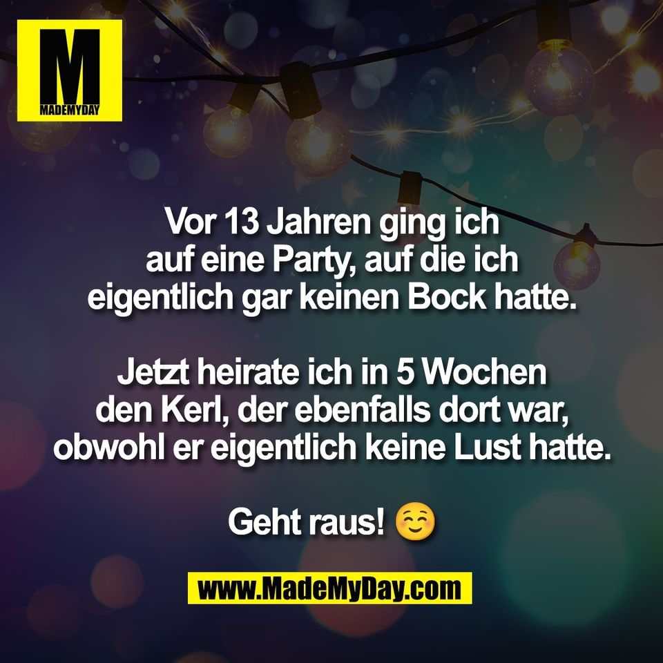 Vor 13 Jahren ging ich<br />
auf eine Party, auf die ich<br />
eigentlich gar keinen Bock hatte.<br />
<br />
Jetzt heirate ich in 5 Wochen<br />
den Kerl, der ebenfalls dort war,<br />
obwohl er eigentlich keine Lust hatte.<br />
<br />
Geht raus! ☺️
