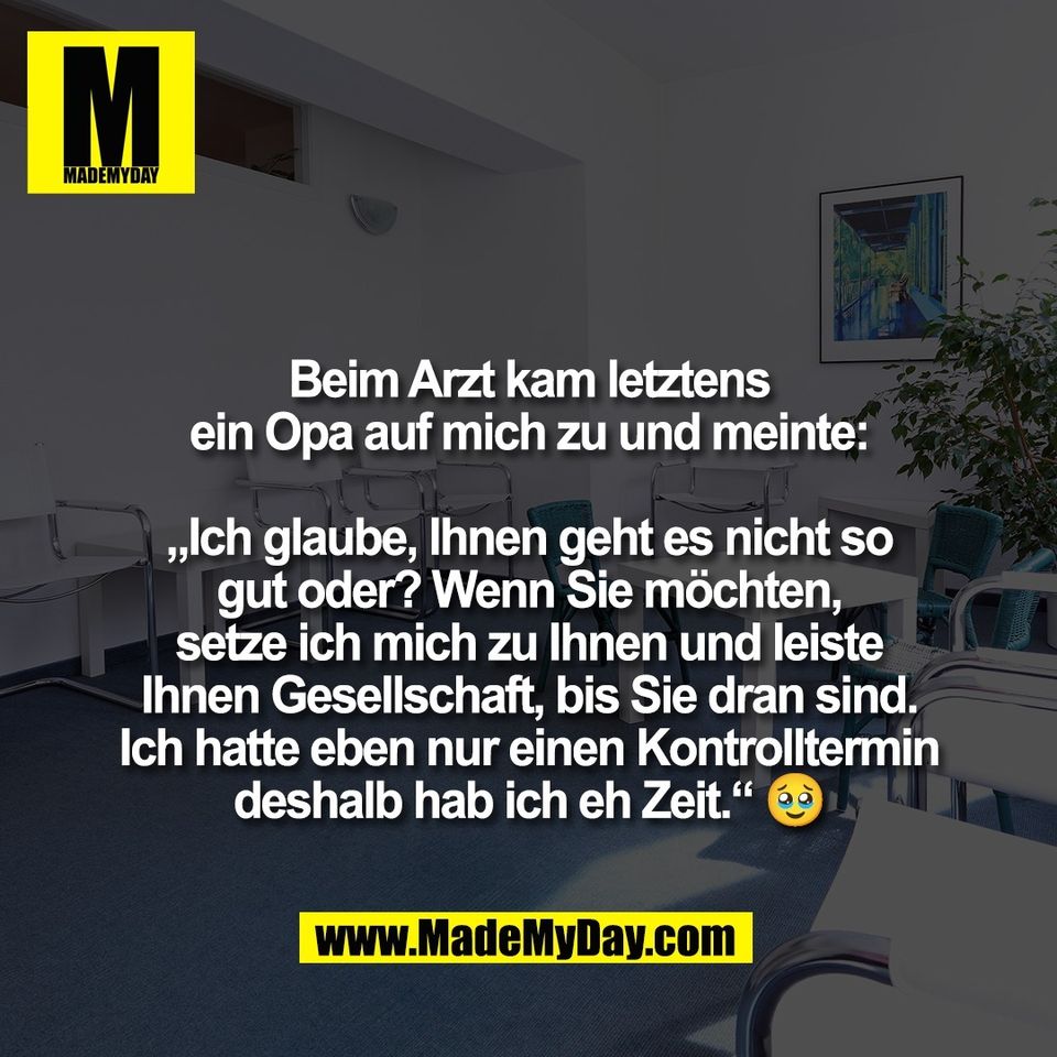 Beim Arzt kam letztens<br />
ein Opa auf mich zu und meinte:<br />
<br />
„Ich glaube, Ihnen geht es nicht so<br />
gut oder? Wenn Sie möchten,<br />
setze ich mich zu Ihnen und leiste<br />
Ihnen Gesellschaft, bis Sie dran sind.<br />
Ich hatte eben nur einen Kontrolltermin<br />
deshalb hab ich eh Zeit.“ 🥹