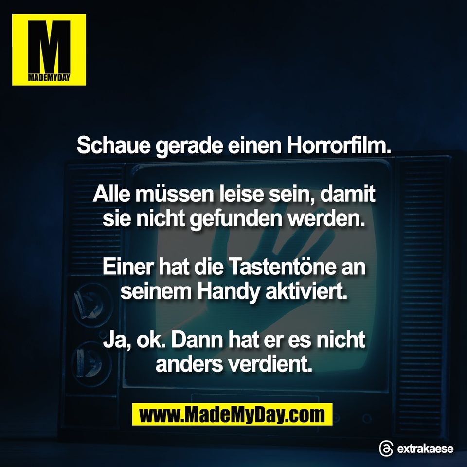 Schaue gerade einen Horrorfilm.<br />
<br />
Alle müssen leise sein, damit<br />
sie nicht gefunden werden.<br />
<br />
Einer hat die Tastentöne an<br />
seinem Handy aktiviert.<br />
<br />
Ja, ok. Dann hat er es nicht<br />
anders verdient.<br />
<br />
@ extrakaese