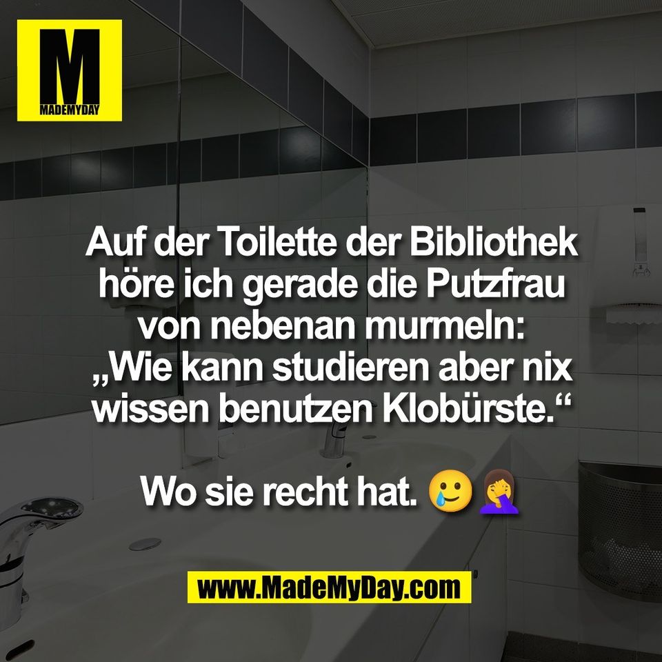 Auf der Toilette der Bibliothek<br />
höre ich gerade die Putzfrau<br />
von nebenan murmeln:<br />
„Wie kann studieren aber nix<br />
wissen benutzen Klobürste.“<br />
<br />
Wo sie recht hat. 🥲🤦‍♀️