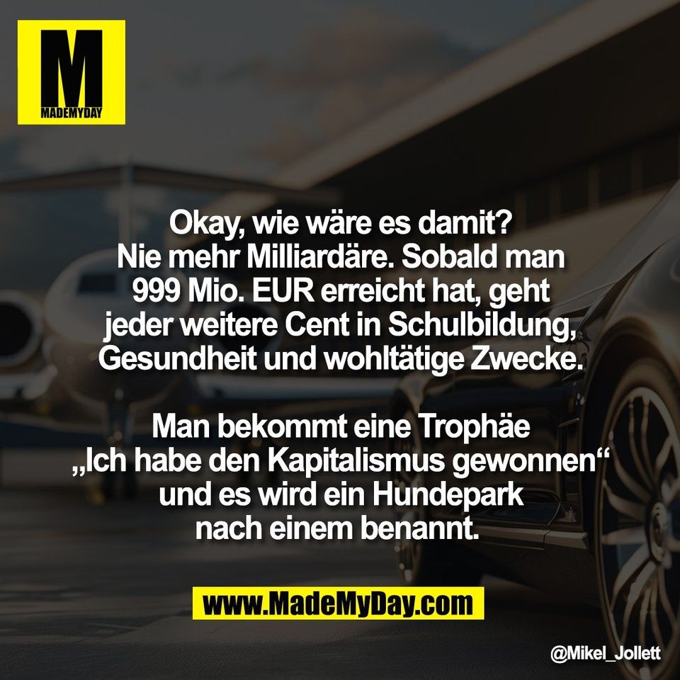 Okay, wie wäre es damit?<br />
Nie mehr Milliardäre. Sobald man<br />
999 Mio. EUR erreicht hat, geht<br />
jeder weitere Cent in Schulbildung,<br />
Gesundheit und wohltätige Zwecke.<br />
<br />
Man bekommt eine Trophäe<br />
„Ich habe den Kapitalismus gewonnen“<br />
und es wird ein Hundepark<br />
nach einem benannt.